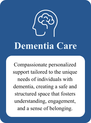 Dementia Care Compassionate personalized support tailored to the unique needs of individuals with dementia, creating a safe and structured space that fosters understanding, engagement, and a sense of belonging.