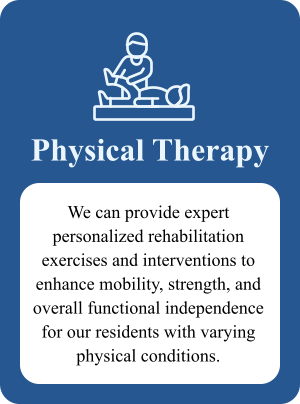 Physical Therapy We can provide expert personalized rehabilitation exercises and interventions to enhance mobility, strength, and overall functional independence for our residents with varying physical conditions.