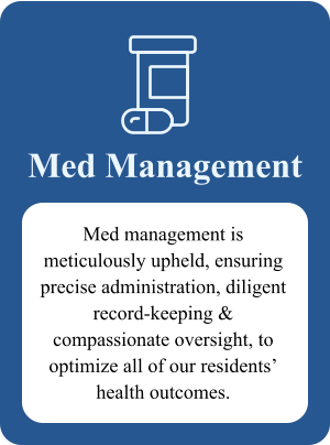 Med Management Med management is meticulously upheld, ensuring precise administration, diligent record-keeping & compassionate oversight, to optimize all of our residents’ health outcomes.