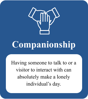 Companionship Having someone to talk to or a visitor to interact with can absolutely make a lonely  individual’s day.
